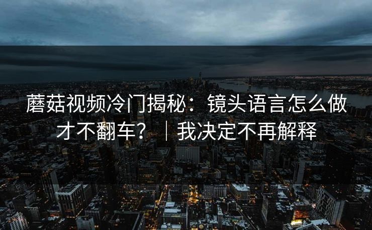蘑菇视频冷门揭秘：镜头语言怎么做才不翻车？｜我决定不再解释